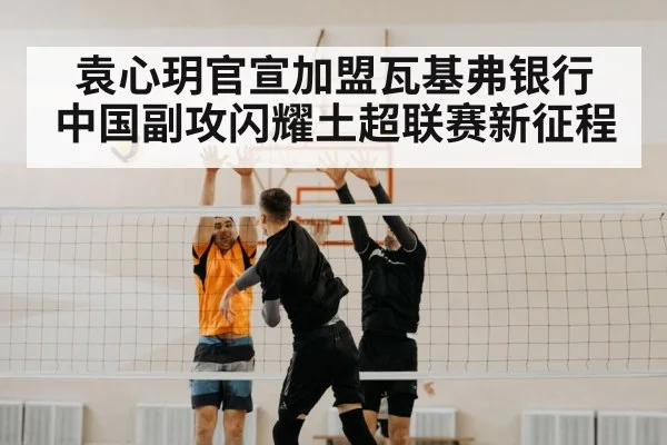 袁心玥官宣加盟瓦基弗银行 中国副攻闪耀土超联赛新征程